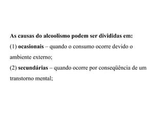 As causas do alcoolismo podem ser divididas em:
(1) ocasionais – quando o consumo ocorre devido o
ambiente externo;
(2) secundárias – quando ocorre por conseqüência de um
transtorno mental;
 