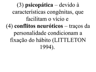 (3) psicopática – devido à
características congênitas, que
facilitam o vício e
(4) conflitos neuróticos – traços da
personalidade condicionam a
fixação do hábito (LITTLETON
1994).
 