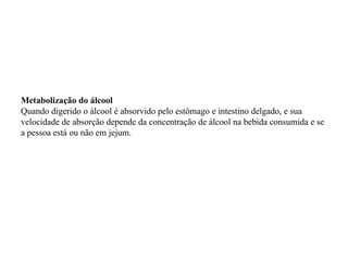 Metabolização do álcool
Quando digerido o álcool é absorvido pelo estômago e intestino delgado, e sua
velocidade de absorção depende da concentração de álcool na bebida consumida e se
a pessoa está ou não em jejum.
 