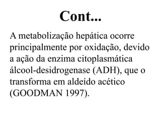 Cont...
A metabolização hepática ocorre
principalmente por oxidação, devido
a ação da enzima citoplasmática
álcool-desidrogenase (ADH), que o
transforma em aldeído acético
(GOODMAN 1997).
 