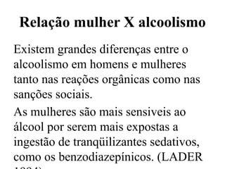 Relação mulher X alcoolismo
Existem grandes diferenças entre o
alcoolismo em homens e mulheres
tanto nas reações orgânicas como nas
sanções sociais.
As mulheres são mais sensiveis ao
álcool por serem mais expostas a
ingestão de tranqüilizantes sedativos,
como os benzodiazepínicos. (LADER
 