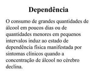 Dependência
O consumo de grandes quantidades de
álcool em poucos dias ou de
quantidades menores em pequenos
intervalos induz ao estado de
dependência física manifestada por
sintomas clínicos quando a
concentração de álcool no cérebro
declina.
 