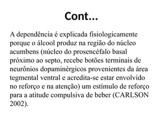 Cont...
A dependência é explicada fisiologicamente
porque o álcool produz na região do núcleo
acumbens (núcleo do prosencéfalo basal
próximo ao septo, recebe botões terminais de
neurônios dopaminérgicos provenientes da área
tegmental ventral e acredita-se estar envolvido
no reforço e na atenção) um estímulo de reforço
para a atitude compulsiva de beber (CARLSON
2002).
 