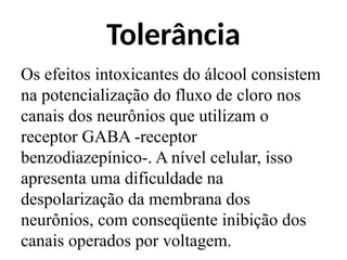 Tolerância
Os efeitos intoxicantes do álcool consistem
na potencialização do fluxo de cloro nos
canais dos neurônios que utilizam o
receptor GABA -receptor
benzodiazepínico-. A nível celular, isso
apresenta uma dificuldade na
despolarização da membrana dos
neurônios, com conseqüente inibição dos
canais operados por voltagem.
 