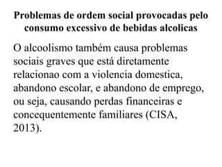 Problemas de ordem social provocadas pelo
consumo excessivo de bebidas alcolicas
O alcoolismo também causa problemas
sociais graves que está diretamente
relacionao com a violencia domestica,
abandono escolar, e abandono de emprego,
ou seja, causando perdas financeiras e
concequentemente familiares (CISA,
2013).
 