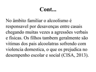 Cont...
No âmbito familiar o alcoolismo é
responsavel por desavenças entre casais
chegando muitas vezes a agressões verbais
e fisicas. Os filhos tambem geralmente são
vitimas dos pais alcoolatras sofrendo com
violencia domestica, o que os prejudica no
desempenho escolar e social (CISA, 2013).
 