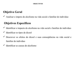 OBJECTIVOS
Objetivo Geral
 Analisar o impcto do alcolismo na vida social e familiar do individuo
Objetivos Especificos
 Identificar o impacto do alcolismo na vida social e familiar do individuo
 Identificar os tipos de álcool
 Descrever os efeitos do álcool e suas conseqüências na vida social e
familiar do individuo
 Identificar as causas do alcolismo
 