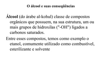 O álcool e suas conseqüências
Álcool (do árabe al-kohul) classe de compostos
orgânicos que possuem, na sua estrutura, um ou
mais grupos de hidroxilas ("-OH") ligados a
carbonos saturados.
Entre esses compostos, temos como exemplo o
etanol, comumente utilizado como combustível,
esterilizante e solvente
 