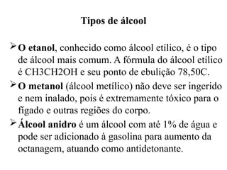 Tipos de álcool
O etanol, conhecido como álcool etílico, é o tipo
de álcool mais comum. A fórmula do álcool etílico
é CH3CH2OH e seu ponto de ebulição 78,50C.
O metanol (álcool metílico) não deve ser ingerido
e nem inalado, pois é extremamente tóxico para o
fígado e outras regiões do corpo.
Álcool anidro é um álcool com até 1% de água e
pode ser adicionado à gasolina para aumento da
octanagem, atuando como antidetonante.
 