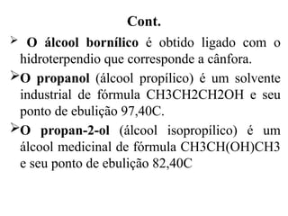 Cont.
 O álcool bornílico é obtido ligado com o
hidroterpendio que corresponde a cânfora.
O propanol (álcool propílico) é um solvente
industrial de fórmula CH3CH2CH2OH e seu
ponto de ebulição 97,40C.
O propan-2-ol (álcool isopropílico) é um
álcool medicinal de fórmula CH3CH(OH)CH3
e seu ponto de ebulição 82,40C
 