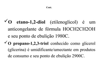 Cont.
O etano-1,2-diol (etilenoglicol) é um
anticongelante de fórmula HOCH2CH2OH
e seu ponto de ebulição 1980C.
O propano-1,2,3-triol conhecido como glicerol
(glicerina) é umidificante/umectante em produtos
de consumo e seu ponto de ebulição 2900C.
 