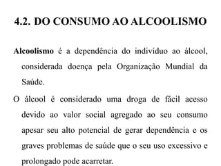 4.2. DO CONSUMO AO ALCOOLISMO
Alcoolismo é a dependência do indivíduo ao álcool,
considerada doença pela Organização Mundial da
Saúde.
O álcool é considerado uma droga de fácil acesso
devido ao valor social agregado ao seu consumo
apesar seu alto potencial de gerar dependência e os
graves problemas de saúde que o seu uso excessivo e
prolongado pode acarretar.
 