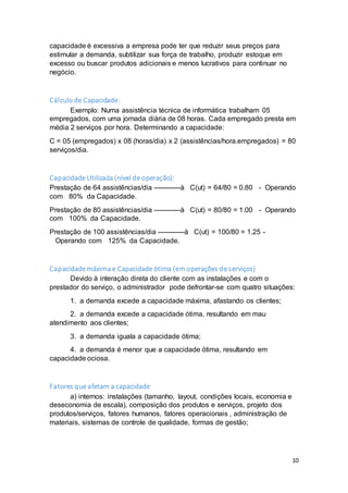 10
capacidade é excessiva a empresa pode ter que reduzir seus preços para
estimular a demanda, subtilizar sua força de trabalho, produzir estoque em
excesso ou buscar produtos adicionais e menos lucrativos para continuar no
negócio.
Cálculo de Capacidade:
Exemplo: Numa assistência técnica de informática trabalham 05
empregados, com uma jornada diária de 08 horas. Cada empregado presta em
média 2 serviços por hora. Determinando a capacidade:
C = 05 (empregados) x 08 (horas/dia) x 2 (assistências/hora.empregados) = 80
serviços/dia.
Capacidade Utilizada (nível de operação):
Prestação de 64 assistências/dia ------------à C(ut) = 64/80 = 0.80 - Operando
com 80% da Capacidade.
Prestação de 80 assistências/dia ------------à C(ut) = 80/80 = 1.00 - Operando
com 100% da Capacidade.
Prestação de 100 assistências/dia ------------à C(ut) = 100/80 = 1.25 -
Operando com 125% da Capacidade.
Capacidade máxima e Capacidade ótima (emoperações de serviços)
Devido à interação direta do cliente com as instalações e com o
prestador do serviço, o administrador pode defrontar-se com quatro situações:
1. a demanda excede a capacidade máxima, afastando os clientes;
2. a demanda excede a capacidade ótima, resultando em mau
atendimento aos clientes;
3. a demanda iguala a capacidade ótima;
4. a demanda é menor que a capacidade ótima, resultando em
capacidade ociosa.
Fatores que afetam a capacidade
a) internos: instalações (tamanho, layout, condições locais, economia e
deseconomia de escala), composição dos produtos e serviços, projeto dos
produtos/serviços, fatores humanos, fatores operacionais , administração de
materiais, sistemas de controle de qualidade, formas de gestão;
 