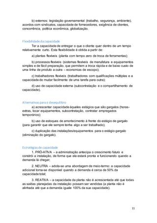 11
b) externos: legislação governamental (trabalho, segurança, ambiente),
acordos com sindicatos, capacidade de fornecedores, exigência de clientes,
concorrência, política econômica, globalização.
Flexibilidade da capacidade
Ter a capacidade de entregar o que o cliente quer dentro de um tempo
relativamente curto. Esta flexibilidade é obtida a partir de:
a) plantas flexíveis (planta com tempo zero de troca de ferramentas);
b) processos flexíveis (sistemas flexíveis de manufatura e equipamentos
simples e de fácil preparação, que permitem a troca rápida e de baixo custo de
uma linha de produto a outra – economias de escopo);
c) trabalhadores flexíveis (trabalhadores com qualificações múltiplas e a
capacidade de mudar facilmente de uma tarefa para outra);
d) uso de capacidade externa (subcontratação e o compartilhamento de
capacidade).
Alternativas para o desequilibro
a) acrescentar capacidade àqueles estágios que são gargalos (horas-
extras, locar equipamentos, subcontratação, contratar empregados
temporários);
b) uso de estoques de amortecimento à frente do estágio de gargalo
(para garantir que ele sempre tenha algo a ser trabalhado);
c) duplicação das instalações/equipamentos para o estágio gargalo
(eliminação do gargalo).
Estratégias de capacidade
1. PRÓ-ATIVA – a administração antecipa o crescimento futuro e
constrói a instalação, de forma que ela estará pronta e funcionando quando a
demanda lá chegar;
2. NEUTRA – adota-se uma abordagem de meio-termo: a capacidade
adicional torna-se disponível quando a demanda é cerca de 50% da
capacidade total;
3. REATIVA – a capacidade da planta não é acrescentada até que todas
as saídas planejadas da instalação possam ser vendidas (a planta não é
alinhada até que a demanda iguale 100% da sua capacidade).
 
