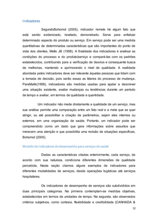 12
Indicadores
SegundoBohomol (2005), indicador remete há algum fato que
está sendo evidenciado, revelado, demonstrado. Serve para enfatizar
determinado aspecto do produto ou serviço. Em serviço pode ser uma medida
quantitativas de determinadas características que são importantes do ponto de
vista dos clientes, Mello JB (1998). A finalidade dos indicadores é analisar as
condições do processo e do produto/serviço e compará-las com os padrões
estabelecidos, contribuindo para a verificação de desvios e consequente busca
de melhorias, mantendo e aprimorando o nível de qualidade. A realidade
abordada pelos indicadores deve ser relevante àquelas pessoas que lidam com
a tomada de decisão, pois serão essas as líderes do processo de mudança.
ParaMalik(1998), indicadores são medidas usadas para ajudar a descrever
uma situação existente, avaliar mudanças ou tendências durante um período
de tempo e avaliar, em termos de qualidade e quantidade.
Um indicador não mede diretamente a qualidade de um serviço, mas
sua análise permite uma comparação entre um fato real e a meta que se quer
atingir, ou até possibilitar a criação de parâmetros, sejam eles internos ou
externos, em uma organização de saúde. Portanto, um indicador pode ser
compreendido como um dado que gera informações sobre assuntos que
merecem uma atenção e que possibilita uma revisão de situações específicas,
Bohomol (2005).
Modelo de indicadores de desempenho para serviços de saúde
Dadas as características citadas anteriormente, cada serviço, de
acordo com sua natureza, condiciona diferentes dimensões de qualidade
percebida. Nesta seção citamos alguns exemplos de indicadores para
diferentes modalidades de serviços, desde operações logísticas até serviços
hospitalares.
Os indicadores de desempenho de serviços são subdivididos em
duas principais categorias. Na primeira contemplam-se medidas objetivas,
estabelecidas em termos de unidades de tempo. Na segunda, são observados
critérios subjetivos, como cortesia, flexibilidade e credibilidade (CANHADA &
 