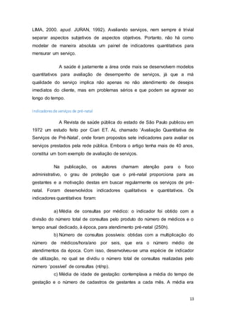 13
LIMA, 2000. apud. JURAN, 1992). Avaliando serviços, nem sempre é trivial
separar aspectos subjetivos de aspectos objetivos. Portanto, não há como
modelar de maneira absoluta um painel de indicadores quantitativos para
mensurar um serviço.
A saúde é justamente a área onde mais se desenvolvem modelos
quantitativos para avaliação de desempenho de serviços, já que a má
qualidade do serviço implica não apenas no não atendimento de desejos
imediatos do cliente, mas em problemas sérios e que podem se agravar ao
longo do tempo.
Indicadoresde serviços de pré-natal
A Revista de saúde pública do estado de São Paulo publicou em
1972 um estudo feito por Ciari ET. AL chamado ‘Avaliação Quantitativa de
Serviços de Pré-Natal’, onde foram propostos sete indicadores para avaliar os
serviços prestados pela rede pública. Embora o artigo tenha mais de 40 anos,
constitui um bom exemplo de avaliação de serviços.
Na publicação, os autores chamam atenção para o foco
administrativo, o grau de proteção que o pré-natal proporciona para as
gestantes e a motivação destas em buscar regularmente os serviços de pré-
natal. Foram desenvolvidos indicadores qualitativos e quantitativos. Os
indicadores quantitativos foram:
a) Média de consultas por médico: o indicador foi obtido com a
divisão do número total de consultas pelo produto do número de médicos e o
tempo anual dedicado, à época, para atendimento pré-natal (250h).
b) Número de consultas possíveis: obtidas com a multiplicação do
número de médicos/hora/ano por seis, que era o número médio de
atendimentos da época. Com isso, desenvolveu-se uma espécie de indicador
de utilização, no qual se dividiu o número total de consultas realizadas pelo
número ‘possível’ de consultas (nt/np).
c) Média de idade de gestação: contemplava a média do tempo de
gestação e o número de cadastros de gestantes a cada mês. A média era
 