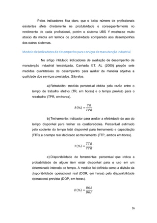 16
Pelos indicadores fica claro, que o baixo número de profissionais
existentes afeta diretamente na produtividade e consequentemente no
rendimento de cada profissional, porém o sistema UBS Y mostra-se muito
abaixo da média em termos de produtividade comparado aos desempenhos
dos outros sistemas.
Modelo de indicadores de desempenho para serviços de manutenção industrial
No artigo intitulado Indicadores de avaliação de desempenho de
manutenção industrial terceirizada, Canhada ET. AL (2000) propõe sete
medidas quantitativas de desempenho para avaliar de maneira objetiva a
qualidade dos serviços prestados. São elas:
a) Retrabalho: medida percentual obtida pela razão entre o
tempo de trabalho efetivo (TR, em horas) e o tempo previsto para o
retrabalho (TPR, em horas).
𝑅(%) =
𝑇𝑅
𝑇𝑃𝑅
b) Treinamento: indicador para avaliar a efetividade do uso do
tempo disponível para treinar os colaboradores. Percentual estimado
pelo cociente do tempo total disponível para treinamento e capacitação
(TTR) e o tempo real dedicado ao treinamento (TTP, ambos em horas).
𝑇(%) =
𝑇𝑇𝑅
𝑇𝑇𝑅
c) Disponibilidade de ferramentas: percentual que indica a
probabilidade de algum item estar disponível para o uso em um
determinado intervalo de tempo. A medida foi definida como a divisão da
disponibilidade operacional real (DOR, em horas) pela disponibilidade
operacional prevista (DOP, em horas).
𝐷(%) =
𝐷𝑂𝑅
𝐷𝑂𝑃
 
