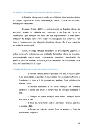 18
Modelo de indicadores de desempenho na logística interna
A logística interna compreende as atividades desenvolvidas dentro
da própria organização, como movimentação interna, controle de estoques,
embalagem entre outros.
Segundo Ângelo (2005), o aprimoramento da logística interna da
empresa, através da melhoria dos processos e do fluxo de dados e
informações que trafegam em cada um dos departamentos e entre estas
entidades há tempos vem sendo objeto de preocupação das empresas. Por
isso, o monitoramento das atividades logísticas internas não é uma novidade
no ambiente empresarial.
Assim, no artigo intitulado Indicadores de Desempenho Logístico, a
autora desenvolve indicadores para avaliação da logística interna da empresa,
compreendendo quatro áreas consideradas essenciais: atendimento de
pedidos, giro de estoque, armazenagem e transportes. Os indicadores para
cada área estão listados a seguir.
Indicadoresde desempenhonoatendimento do pedidodo cliente
a) Pedido Perfeito: taxa de pedidos sem erro. Calculado pelo
% de acuracidade no pedido x % acuracidade na separação/sortimento x
% entregas no prazo x % de entregas sem avarias x % de pedidos com
a fatura correta.
b) Pedidos completos e no prazo: entregas em perfeitas
condições e dentro dos prazos / número total de entregas realizadas x
100.
c) Entregas no prazo: entregas sem atraso / entregas totais
realizadas x 100.
d) Taxa de atendimento: pedidos atendidos / total de pedidos
recebidos x 100.
e) Tempo de ciclo do pedido: Data de entrega – Data de
recebimento do pedido.
 