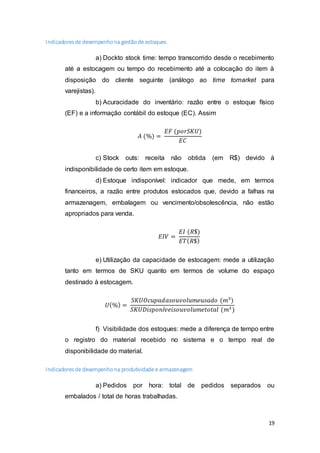 19
Indicadoresde desempenhona gestãode estoques
a) Dockto stock time: tempo transcorrido desde o recebimento
até a estocagem ou tempo do recebimento até a colocação do item à
disposição do cliente seguinte (análogo ao time tomarket para
varejistas).
b) Acuracidade do inventário: razão entre o estoque físico
(EF) e a informação contábil do estoque (EC). Assim
𝐴 (%) =
𝐸𝐹 (𝑝𝑜𝑟𝑆𝐾𝑈)
𝐸𝐶
c) Stock outs: receita não obtida (em R$) devido à
indisponibilidade de certo item em estoque.
d) Estoque indisponível: indicador que mede, em termos
financeiros, a razão entre produtos estocados que, devido a falhas na
armazenagem, embalagem ou vencimento/obsolescência, não estão
apropriados para venda.
𝐸𝐼𝑉 =
𝐸𝐼 (𝑅$)
𝐸𝑇( 𝑅$)
e) Utilização da capacidade de estocagem: mede a utilização
tanto em termos de SKU quanto em termos de volume do espaço
destinado à estocagem.
𝑈(%) =
𝑆𝐾𝑈𝑂𝑐𝑢𝑝𝑎𝑑𝑎𝑠𝑜𝑢𝑣𝑜𝑙𝑢𝑚𝑒𝑢𝑠𝑎𝑑𝑜 (𝑚3
)
𝑆𝐾𝑈𝐷𝑖𝑠𝑝𝑜𝑛í𝑣𝑒𝑖𝑠𝑜𝑢𝑣𝑜𝑙𝑢𝑚𝑒𝑡𝑜𝑡𝑎𝑙 (𝑚3)
f) Visibilidade dos estoques: mede a diferença de tempo entre
o registro do material recebido no sistema e o tempo real de
disponibilidade do material.
Indicadoresde desempenhona produtividade e armazenagem
a) Pedidos por hora: total de pedidos separados ou
embalados / total de horas trabalhadas.
 