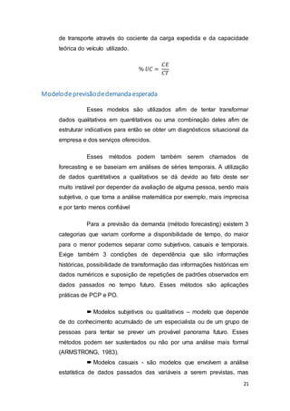 21
de transporte através do cociente da carga expedida e da capacidade
teórica do veículo utilizado.
% 𝑈𝐶 =
𝐶𝐸
𝐶𝑇
Modelodeprevisãodedemanda esperada
Esses modelos são utilizados afim de tentar transformar
dados qualitativos em quantitativos ou uma combinação deles afim de
estruturar indicativos para então se obter um diagnósticos situacional da
empresa e dos serviços oferecidos.
Esses métodos podem também serem chamados de
forecasting e se baseiam em análises de séries temporais. A utilização
de dados quantitativos a qualitativos se dá devido ao fato deste ser
muito instável por depender da avaliação de alguma pessoa, sendo mais
subjetiva, o que torna a análise matemática por exemplo, mais imprecisa
e por tanto menos confiável
Para a previsão da demanda (método forecasting) existem 3
categorias que variam conforme a disponibilidade de tempo, do maior
para o menor podemos separar como subjetivos, casuais e temporais.
Exige também 3 condições de dependência que são informações
históricas, possibilidade de transformação das informações históricas em
dados numéricos e suposição de repetições de padrões observados em
dados passados no tempo futuro. Esses métodos são aplicações
práticas de PCP e PO.
 Modelos subjetivos ou qualitativos – modelo que depende
de do conhecimento acumulado de um especialista ou de um grupo de
pessoas para tentar se prever um provável panorama futuro. Esses
métodos podem ser sustentados ou não por uma análise mais formal
(ARMSTRONG, 1983).
 Modelos casuais - são modelos que envolvem a análise
estatística de dados passados das variáveis a serem previstas, mas
 