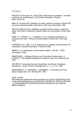 23
Bibliografia
Bohomol E, D'Innocenzo M, Cunha ICKO. Indicadores de qualidade - conceitos
e sistemas de monitoramento. Cad Centro Universitário S Camilo.
2005;11(2):75-81.
Mello JB, Camargo MO. Qualidade na saúde: práticas e conceitos. Normas ISO
nas áreas médico-hospitalar e laboratorial. São Paulo: Best Seller; 1998.
Malik AM, Schiesari LMC. Qualidade na gestão local de serviços e ações de
saúde. São Paulo: Faculdade de Saúde Pública da Universidade de São Paulo;
1998.
CIARI, C.J., SANTOS, J. L., ALMEIDA, P. A. M. Avaliação quantitativa de
serviços de pré-natal. Revista da Saúde Pública de São Paulo. São Paulo:
1972.
CANHADA, M. A., LIMA, C. R. C. Indicadores de avaliação de desempenho de
manutenção industrial terceirizada. Piracicaba: 2000.
ÂNGELO, L. B. Indicadores de desempenho logístico. GELOG – UFSC.
Florianópolis: 2005.
ARMSTRONG, J. Strategic Planning and Forecasting Fundamentals. In:
ALBERT, K. The Startegic Management Handbook. New York: MacGraw Hill,
1983.
ARCHER, B. Forecasting Demand: Quantitative and Intuitive Techniques.
International Journal of Tourism Management.v.1, n.1, p. 5-12, 1980.
MONTGOMERY, D.; JOHNSON, L.; GARDINER, J. Forecasting and Time
Series Analysis.New York: McGraw-Hill, 1990.
VIDAL, SALES
http://webcache.googleusercontent.com/search?q=cache:v1QVWib5fwwJ:www.
unicap.br/salesvidal/arquivos_dea/ADM1032_PRODUCAO_I/PRODI_RESUMO
_3_PLANEJAMENTO%2520DA%2520CAPACIDADE.doc+&cd=2&hl=pt-
BR&ct=clnk&gl=br
 