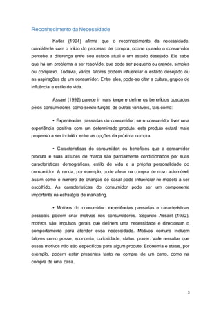 3
Reconhecimento da Necessidade
Kotler (1994) afirma que o reconhecimento da necessidade,
coincidente com o início do processo de compra, ocorre quando o consumidor
percebe a diferença entre seu estado atual e um estado desejado. Ele sabe
que há um problema a ser resolvido, que pode ser pequeno ou grande, simples
ou complexo. Todavia, vários fatores podem influenciar o estado desejado ou
as aspirações de um consumidor. Entre eles, pode-se citar a cultura, grupos de
influência e estilo de vida.
Assael (1992) parece ir mais longe e define os benefícios buscados
pelos consumidores como sendo função de outras variáveis, tais como:
• Experiências passadas do consumidor: se o consumidor tiver uma
experiência positiva com um determinado produto, este produto estará mais
propenso a ser incluído entre as opções da próxima compra.
• Características do consumidor: os benefícios que o consumidor
procura e suas atitudes de marca são parcialmente condicionados por suas
características demográficas, estilo de vida e a própria personalidade do
consumidor. A renda, por exemplo, pode afetar na compra de novo automóvel,
assim como o número de crianças do casal pode influenciar no modelo a ser
escolhido. As características do consumidor pode ser um componente
importante na estratégia de marketing.
• Motivos do consumidor: experiências passadas e características
pessoais podem criar motivos nos consumidores. Segundo Assael (1992),
motivos são impulsos gerais que definem uma necessidade e direcionam o
comportamento para atender essa necessidade. Motivos comuns incluem
fatores como posse, economia, curiosidade, status, prazer. Vale ressaltar que
esses motivos não são específicos para algum produto. Economia e status, por
exemplo, podem estar presentes tanto na compra de um carro, como na
compra de uma casa.
 