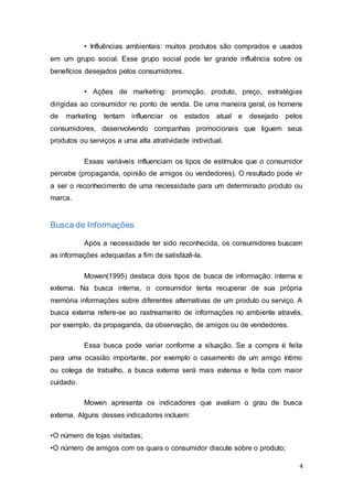 4
• Influências ambientais: muitos produtos são comprados e usados
em um grupo social. Esse grupo social pode ter grande influência sobre os
benefícios desejados pelos consumidores.
• Ações de marketing: promoção, produto, preço, estratégias
dirigidas ao consumidor no ponto de venda. De uma maneira geral, os homens
de marketing tentam influenciar os estados atual e desejado pelos
consumidores, desenvolvendo companhas promocionais que liguem seus
produtos ou serviços a uma alta atratividade individual.
Essas variáveis influenciam os tipos de estímulos que o consumidor
percebe (propaganda, opinião de amigos ou vendedores). O resultado pode vir
a ser o reconhecimento de uma necessidade para um determinado produto ou
marca.
Busca de Informações
Após a necessidade ter sido reconhecida, os consumidores buscam
as informações adequadas a fim de satisfazê-la.
Mowen(1995) destaca dois tipos de busca de informação: interna e
externa. Na busca interna, o consumidor tenta recuperar de sua própria
memória informações sobre diferentes alternativas de um produto ou serviço. A
busca externa refere-se ao rastreamento de informações no ambiente através,
por exemplo, da propaganda, da observação, de amigos ou de vendedores.
Essa busca pode variar conforme a situação. Se a compra é feita
para uma ocasião importante, por exemplo o casamento de um amigo íntimo
ou colega de trabalho, a busca externa será mais extensa e feita com maior
cuidado.
Mowen apresenta os indicadores que avaliam o grau de busca
externa. Alguns desses indicadores incluem:
•O número de lojas visitadas;
•O número de amigos com os quais o consumidor discute sobre o produto;
 