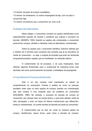 5
• O número de guias de compra consultados;
• O número de vendedores, ou outros empregados da loja, com os quais o
consumidor fala;
• O número de anúncios que o consumidor vê, ouve ou lê.
Avaliação das Alternativas
Neste estágio, o consumidor compara as opções identificadas como
potencialmente capazes de resolver o problema que originou o processo de
decisão. (MOWEN, 1995). Quando as opções são comparadas, o consumidor
pode formar crenças, atitudes e intenções sobre as alternativas consideradas.
Sobre as opções que o consumidor identifica, Solomon salienta que
o evoked set é formado pelo composto dos produtos que já se encontram na
mente do consumidor - ou seja, o conjunto de produtos que pode ser facilmente
recuperável-somados aqueles que se manifestam no ambiente externo.
O conhecimento de tal processo, e de suas implicações, deve
oferecer algumas ferramentas para o profissional de marketing tomar suas
decisões, tais como posicionamento do produto e estratégias de propaganda.
A Importânciado Processode Decisão
Este é um dos campos mais importantes no estudo do
comportamento do consumidor. Envolve a análise de como as pessoas
escolhem entre duas ou mais opções de compra, levando em consideração
que uma compra é uma resposta para um problema do consumidor
(SOLOMON, 1996). Na verdade, o processo de decisão de compra do
consumidor vem abraçar todo um campo teórico, o qual inclui atitudes, estilo de
vida, percepção, e todo um leque de fatores motivacionais que influenciam,
direta ou indiretamente, na correta tomada de decisão por parte do consumidor.
É imprescindível que se leve em conta os diversos papéis de
compra, identificando, dessa forma, quem toma a decisão de comprar.
 