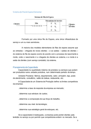 9
Sistema de Fila de Espera Elementar
Formado por uma única fila de Espera, uma única infraestrutura de
serviço e um ou mais servidores.
A maioria dos modelos elementares de filas de espera assume que
as entradas – chegada de novos clientes – e as saídas – saídas de clientes –
do sistema de fila de espera ocorre de acordo com o processo de nascimento e
morte, onde o nascimento é a chegada de clientes ao sistema, e a morte é a
saída de clientes (com serviço concluído) do sistema.
Planejamento da Capacidade
Capacidade é a quantidade máxima de produtos ou serviços que podem
ser produzidos numa unidade produtiva, num determinado período de tempo.
Unidade Produtiva: fábrica, departamento, setor, armazém, loja, posto
de atendimento, consultório, salão de beleza, restaurante, etc;
A Capacidade de um Sistema de Produção define os limites competitivos
da empresa:
. determina a taxa de resposta da empresa ao mercado;
. determina sua estrutura de custos;
. determina a composição de sua força de trabalho;
. determina seu nível de tecnologia;
. determina sua estratégia geral de estoques; etc.
Se a capacidade é inadequada, a empresa pode perder clientes pela
lentidão no serviço ou por permitir que competidores entrem no mercado. Se a
 