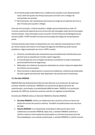 10.O cliente pode então determinar a latência da conexão e seu deslocamento
local, além de ajustar seu tempo local para coincidir com o relógio do
computador do servidor.
11.Normalmente, são necessárias seis trocas ao longo de um período de cinco a
dez minutos para ajustar o relógio.
Uma vez sincronizado, o cliente atualiza o relógio aproximadamente a cada 10
minutos, precisando apenas de uma única troca de mensagem além da sincronização
cliente-servidor. Esta transação ocorre na porta 123 do Protocolo de Datagramas do
Usuário (UDP). O NTP também fornece sincronização de relógio de computadores
pares.
O tempo preciso para todos os dispositivos em uma rede de computadores é crítico
por várias razões; até mesmo uma fração de segundo de diferença pode causar
problemas. Alguns exemplos de como o NTP é usado:
• Horários coordenados são necessários para procedimentos distribuídos para
garantir que as sequências corretas sejam seguidas.
• A manutenção de uma contagem de tempo consistente na rede é necessária
para procedimentos de segurança.
• Alterações em sistemas de arquivos realizadas em várias máquinas dependem
de horários sincronizados.
• Para monitorar o desempenho e solucionar problemas, sistemas de aceleração
de rede e gerenciamento de rede dependem da precisão dos timestamps.
13. Servidor RADIUS
RADIUS (Remote Authentication Dial-In User Service) é um protocolo de rede que
conecta clientes e servidores. RADIUS é um protocolo de gerenciamento de
autenticação, autorização e contabilidade (AAA) de redes. RADIUS é um protocolo
baseado em UDP que autentica usuários usando um segredo compartilhado.
O protocolo RADIUS utiliza um Servidor RADIUS e Clientes RADIUS.
• Servidor RADIUS: verifica as credenciais dos usuários contra um banco de
dados de nomes de usuário e senhas. Também concede acesso aos recursos
da rede.
• Cliente RADIUS: é um dispositivo conectado à rede que fornece suas
credenciais ao servidor RADIUS. Após isso, o servidor RADIUS autentica o
cliente e retorna informações de autorização ou controle de acesso para ele.
Para estabelecer uma sessão autenticada, o servidor RADIUS e o cliente trocam
 