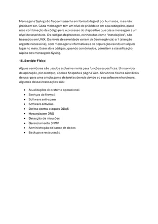 Mensagens Syslog são frequentemente em formato legível por humanos, mas não
precisam ser. Cada mensagem tem um nível de prioridade em seu cabeçalho, que é
uma combinação de código para o processo do dispositivo que cria a mensagem e um
nível de severidade. Os códigos de processo, conhecidos como "instalações", são
baseados em UNIX. Os níveis de severidade variam de 0 (emergência) a 1 (atenção
urgente necessária), com mensagens informativas e de depuração caindo em algum
lugar no meio. Esses dois códigos, quando combinados, permitem a classificação
rápida das mensagens Syslog.
15. Servidor Físico
Alguns servidores são usados exclusivamente para funções específicas. Um servidor
de aplicação,por exemplo, apenas hospeda a página web. Servidores físicossão fáceis
de usar para uma ampla gama de tarefas de rede devido ao seu software e hardware.
Algumas dessas transações são:
• Atualizações do sistema operacional
• Serviços de firewall
• Software anti-spam
• Software antivírus
• Defesa contra ataques DDoS
• Hospedagem DNS
• Detecção de intrusões
• Gerenciamento SNMP
• Administração de banco de dados
• Backups e restauração
 