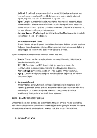 • Lighttpd: O Lighttpd, pronunciado lighty, é um servidor web gratuito que vem
com o sistema operacional FreeBSD. Este servidor web de código aberto é
rápido, seguro e consome muito menos energia da CPU.
• Nginx: O Nginx é um servidor web fundamental no ambiente de computação
cliente-servidor, fornecendo informações críticas de negócios aos sistemas
cliente. Assim como o Lighttpd, é um servidor web de código aberto, conhecido
por sua velocidade e baixo uso de recursos.
• Sun Java System Web Server: O servidor web da Sun Microsystems é projetado
para sites de médio e grande porte.
2. Servidor de Banco de Dados
Um servidor de banco de dados gerencia um banco de dados e fornece serviços
de banco de dados para os clientes. O servidor gerencia o acesso aos dados, a
recuperação e o atendimento das solicitações dos clientes.
Alguns exemplos de servidores de banco de dados incluem:
• Oracle: O banco de dados mais utilizado para administração de bancos de
dados objeto-relacionais.
• IBM DB2: Projetado pela IBM, é conhecido por sua simplicidade de
configuração e capacidade de armazenar grandes volumes de dados.
• Microsoft SQL Server: Introduzido em 1989, suporta Windows e Linux.
• MySQL: Um dos mais populares para aplicativos web, disponível em versões
gratuitas e pagas.
3. Servidor de E-mail
Um servidor de e-mail, também conhecido como servidor de correio, é um
sistema que envia e recebe e-mails. Existem dois tipos de servidores de e-mail:
de saída (SMTP) e de entrada (IMAP ou POP3). Eles garantem o envio e
recebimento de e-mails de forma eficiente e segura.
Como o Servidor de E-mail Funciona
Um servidor de e-mail conecta-se ao servidor SMTP para enviar e-mails, utiliza DNS
para identificar o domínio do destinatário e entrega a mensagem por meio de uma série
de servidores SMTP até que chegue ao servidor IMAP ou POP3 do destinatário.
4. Servidor Proxy Web
 