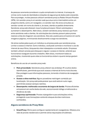 As pessoas raramente consideram o quão complicado é a internet. A ameaça de
crimes como roubo de identidade e violações de segurança de dados está crescendo.
Para se proteger, muitas pessoas utilizam servidores proxy ou Redes Virtuais Privadas
(VPN). Um servidor proxy é um servidor web que atua como intermediário entre um
programa cliente, como um navegador, e o servidor real. Ele envia consultas ao
servidor correto em nome do cliente e, às vezes, atende ao pedido diretamente.
Servidores proxy web oferecem duas funções principais: filtram solicitações e
aumentam o desempenho. Além disso, existem servidores proxy reversos que ficam
entre servidores web e clientes. As solicitações dos clientes passam pelos proxies
reversos antes de chegarem aos servidores. Eles são usados para armazenar em cache
imagens e páginas, minimizando drasticamente a carga nos servidores.
Há várias razões pelas quais um indivíduo ou empresa pode usar servidores proxy.
Limitar o acesso à internet. Como indivíduo, você pode controlar e monitorar o uso da
internet de seus filhos, bloqueando sites indesejados e conteúdo adulto. Empresas
também utilizam proxies para bloquear e regular o acesso à internet, evitando que
funcionários naveguem durante o trabalho. Além disso, monitoram todas as
solicitações, mostrando quais sites os funcionários visitam e quanto tempo gastam
online.
Benefícios do uso de um servidor proxy web:
• Mais privacidade: Servidores proxy alteram seu endereço IP e outros dados
identificáveis, permitindo que você acesse a internet de forma mais discreta.
Eles protegem suas informações pessoais, tornando o histórico de navegação
privado.
• Acesso a sites restritos: Alguns provedores restringem conteúdo por
localização. Um proxy web pode parecer que você está em outro lugar,
permitindo acessar serviços restritos.
• Desempenho melhorado e economia de largura de banda: Proxies eficientes
armazenam em cache dados da web, economizando tráfego e melhorando a
eficiência da rede.
• Segurança aprimorada: Proxies criptografam suas solicitações online,
protegendo suas transações e evitando ataques de sites maliciosos
conhecidos.
Alguns servidores de Proxy Web:
• SmartProxy: Ótimo para configurar rapidamente em navegadores. Oferece uma
rede de proxies residenciais e permite várias requisições simultâneas.
 