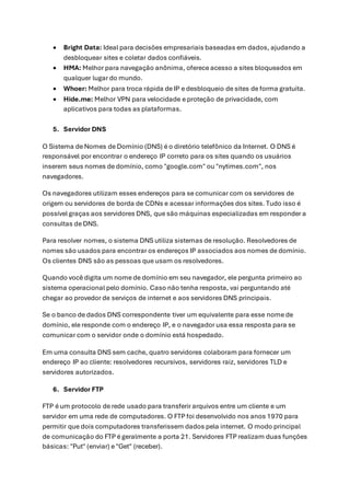 • Bright Data: Ideal para decisões empresariais baseadas em dados, ajudando a
desbloquear sites e coletar dados confiáveis.
• HMA: Melhor para navegação anônima, oferece acesso a sites bloqueados em
qualquer lugar do mundo.
• Whoer: Melhor para troca rápida de IP e desbloqueio de sites de forma gratuita.
• Hide.me: Melhor VPN para velocidade e proteção de privacidade, com
aplicativos para todas as plataformas.
5. Servidor DNS
O Sistema de Nomes de Domínio (DNS) é o diretório telefônico da Internet. O DNS é
responsável por encontrar o endereço IP correto para os sites quando os usuários
inserem seus nomes de domínio, como "google.com" ou "nytimes.com", nos
navegadores.
Os navegadores utilizam esses endereços para se comunicar com os servidores de
origem ou servidores de borda de CDNs e acessar informações dos sites. Tudo isso é
possível graças aos servidores DNS, que são máquinas especializadas em responder a
consultas de DNS.
Para resolver nomes, o sistema DNS utiliza sistemas de resolução. Resolvedores de
nomes são usados para encontrar os endereços IP associados aos nomes de domínio.
Os clientes DNS são as pessoas que usam os resolvedores.
Quando você digita um nome de domínio em seu navegador, ele pergunta primeiro ao
sistema operacional pelo domínio. Caso não tenha resposta, vai perguntando até
chegar ao provedor de serviços de internet e aos servidores DNS principais.
Se o banco de dados DNS correspondente tiver um equivalente para esse nome de
domínio, ele responde com o endereço IP, e o navegador usa essa resposta para se
comunicar com o servidor onde o domínio está hospedado.
Em uma consulta DNS sem cache, quatro servidores colaboram para fornecer um
endereço IP ao cliente: resolvedores recursivos, servidores raiz, servidores TLD e
servidores autorizados.
6. Servidor FTP
FTP é um protocolo de rede usado para transferir arquivos entre um cliente e um
servidor em uma rede de computadores. O FTP foi desenvolvido nos anos 1970 para
permitir que dois computadores transferissem dados pela internet. O modo principal
de comunicação do FTP é geralmente a porta 21. Servidores FTP realizam duas funções
básicas: "Put" (enviar) e "Get" (receber).
 