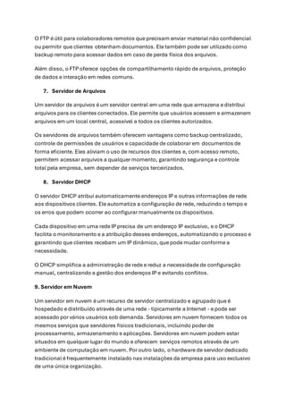 O FTP é útil para colaboradores remotos que precisam enviar material não confidencial
ou permitir que clientes obtenham documentos. Ele também pode ser utilizado como
backup remoto para acessar dados em caso de perda física dos arquivos.
Além disso, o FTP oferece opções de compartilhamento rápido de arquivos, proteção
de dados e interação em redes comuns.
7. Servidor de Arquivos
Um servidor de arquivos é um servidor central em uma rede que armazena e distribui
arquivos para os clientes conectados. Ele permite que usuários acessem e armazenem
arquivos em um local central, acessível a todos os clientes autorizados.
Os servidores de arquivos também oferecem vantagens como backup centralizado,
controle de permissões de usuários e capacidade de colaborar em documentos de
forma eficiente. Eles aliviam o uso de recursos dos clientes e, com acesso remoto,
permitem acessar arquivos a qualquer momento, garantindo segurança e controle
total pela empresa, sem depender de serviços terceirizados.
8. Servidor DHCP
O servidor DHCP atribui automaticamente endereços IP e outras informações de rede
aos dispositivos clientes. Ele automatiza a configuração de rede, reduzindo o tempo e
os erros que podem ocorrer ao configurar manualmente os dispositivos.
Cada dispositivo em uma rede IP precisa de um endereço IP exclusivo, e o DHCP
facilita o monitoramento e a atribuição desses endereços, automatizando o processo e
garantindo que clientes recebam um IP dinâmico, que pode mudar conforme a
necessidade.
O DHCP simplifica a administração de rede e reduz a necessidade de configuração
manual, centralizando a gestão dos endereços IP e evitando conflitos.
9. Servidor em Nuvem
Um servidor em nuvem é um recurso de servidor centralizado e agrupado que é
hospedado e distribuído através de uma rede - tipicamente a Internet - e pode ser
acessado por vários usuários sob demanda. Servidores em nuvem fornecem todos os
mesmos serviços que servidores físicos tradicionais, incluindo poder de
processamento, armazenamento e aplicações. Servidores em nuvem podem estar
situados em qualquer lugar do mundo e oferecem serviços remotos através de um
ambiente de computação em nuvem. Por outro lado, o hardware de servidor dedicado
tradicional é frequentemente instalado nas instalações da empresa para uso exclusivo
de uma única organização.
 