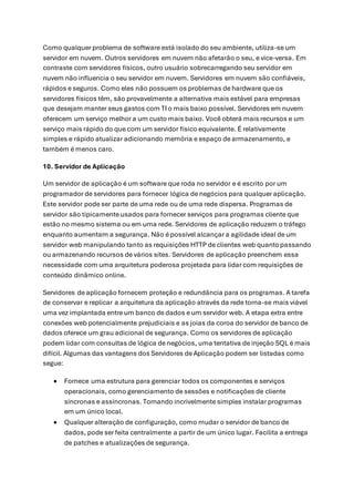 Como qualquer problema de software está isolado do seu ambiente, utiliza-se um
servidor em nuvem. Outros servidores em nuvem não afetarão o seu, e vice-versa. Em
contraste com servidores físicos, outro usuário sobrecarregando seu servidor em
nuvem não influencia o seu servidor em nuvem. Servidores em nuvem são confiáveis,
rápidos e seguros. Como eles não possuem os problemas de hardware que os
servidores físicos têm, são provavelmente a alternativa mais estável para empresas
que desejam manter seus gastos com TI o mais baixo possível. Servidores em nuvem
oferecem um serviço melhor a um custo mais baixo. Você obterá mais recursos e um
serviço mais rápido do que com um servidor físico equivalente. É relativamente
simples e rápido atualizar adicionando memória e espaço de armazenamento, e
também é menos caro.
10. Servidor de Aplicação
Um servidor de aplicação é um software que roda no servidor e é escrito por um
programador de servidores para fornecer lógica de negócios para qualquer aplicação.
Este servidor pode ser parte de uma rede ou de uma rede dispersa. Programas de
servidor são tipicamente usados para fornecer serviços para programas cliente que
estão no mesmo sistema ou em uma rede. Servidores de aplicação reduzem o tráfego
enquanto aumentam a segurança. Não é possível alcançar a agilidade ideal de um
servidor web manipulando tanto as requisições HTTP de clientes web quantopassando
ou armazenando recursos de vários sites. Servidores de aplicação preenchem essa
necessidade com uma arquitetura poderosa projetada para lidar com requisições de
conteúdo dinâmico online.
Servidores de aplicação fornecem proteção e redundância para os programas. A tarefa
de conservar e replicar a arquitetura da aplicação através da rede torna-se mais viável
uma vez implantada entre um banco de dados e um servidor web. A etapa extra entre
conexões web potencialmente prejudiciais e as joias da coroa do servidor de banco de
dados oferece um grau adicional de segurança. Como os servidores de aplicação
podem lidar com consultas de lógica de negócios, uma tentativa de injeção SQL é mais
difícil. Algumas das vantagens dos Servidores de Aplicação podem ser listadas como
segue:
• Fornece uma estrutura para gerenciar todos os componentes e serviços
operacionais, como gerenciamento de sessões e notificações de cliente
síncronas e assíncronas. Tornando incrivelmente simples instalar programas
em um único local.
• Qualquer alteração de configuração, como mudar o servidor de banco de
dados, pode ser feita centralmente a partir de um único lugar. Facilita a entrega
de patches e atualizações de segurança.
 