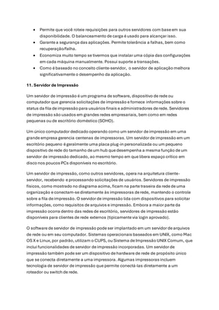 • Permite que você roteie requisições para outros servidores com base em sua
disponibilidade. O balanceamento de carga é usado para alcançar isso.
• Garante a segurança das aplicações. Permite tolerância a falhas, bem como
recuperação/falha.
• Economiza muito tempo se tivermos que instalar uma cópia das configurações
em cada máquina manualmente. Possui suporte a transações.
• Como é baseado no conceito cliente-servidor, o servidor de aplicação melhora
significativamente o desempenho da aplicação.
11. Servidor de Impressão
Um servidor de impressão é um programa de software, dispositivo de rede ou
computador que gerencia solicitações de impressão e fornece informações sobre o
status da fila de impressão para usuários finais e administradores de rede. Servidores
de impressão são usados em grandes redes empresariais, bem como em redes
pequenas ou de escritório doméstico (SOHO).
Um único computador dedicado operando como um servidor de impressão em uma
grande empresa gerencia centenas de impressoras. Um servidor de impressão em um
escritório pequeno é geralmente uma placa plug-in personalizada ou um pequeno
dispositivo de rede do tamanho de um hub que desempenha a mesma função de um
servidor de impressão dedicado, ao mesmo tempo em que libera espaço crítico em
disco nos poucos PCs disponíveis no escritório.
Um servidor de impressão, como outros servidores, opera na arquitetura cliente-
servidor, recebendo e processando solicitações de usuários. Servidores de impressão
físicos, como mostrado no diagrama acima, ficam na parte traseira da rede de uma
organização e conectam-se diretamente às impressoras de rede, mantendo o controle
sobre a fila de impressão. O servidor de impressão lida com dispositivos para solicitar
informações, como requisitos de arquivos e impressão. Embora a maior parte da
impressão ocorra dentro das redes de escritório, servidores de impressão estão
disponíveis para clientes de rede externos (tipicamente via login aprovado).
O software de servidor de impressão pode ser implantado em um servidor de arquivos
de rede ou em seu computador. Sistemas operacionais baseados em UNIX, como Mac
OS X e Linux,por padrão,utilizam o CUPS, ou Sistema de Impressão UNIX Comum, que
inclui funcionalidades de servidor de impressão incorporadas. Um servidor de
impressão também pode ser um dispositivo de hardware de rede de propósito único
que se conecta diretamente a uma impressora. Algumas impressoras incluem
tecnologia de servidor de impressão que permite conectá-las diretamente a um
roteador ou switch de rede.
 