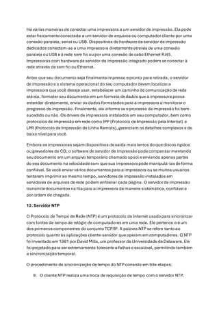 Há várias maneiras de conectar uma impressora a um servidor de impressão. Ela pode
estar fisicamente conectada a um servidor de arquivos ou computador cliente por uma
conexão paralela, serial ou USB. Dispositivos de hardware de servidor de impressão
dedicados conectam-se a uma impressora diretamente através de uma conexão
paralela ou USB e à rede sem fio ou por uma conexão de cabo Ethernet RJ45.
Impressoras com hardware de servidor de impressão integrado podem se conectar à
rede através de sem fio ou Ethernet.
Antes que seu documento seja finalmente impresso e pronto para retirada, o servidor
de impressão e o sistema operacional do seu computador devem localizar a
impressora que você deseja usar, estabelecer um caminho de comunicação de rede
até ela, formatar seu documento em um formato de dados que a impressora possa
entender diretamente, enviar os dados formatados para a impressora e monitorar o
progresso da impressão. Finalmente, ele informa se o processo de impressão foi bem-
sucedido ou não. Os drivers de impressora instalados em seu computador, bem como
protocolos de impressão em rede como IPP (Protocolo de Impressão pela Internet) e
LPR (Protocolo de Impressão de Linha Remota), gerenciam os detalhes complexos e de
baixo nível para você.
Embora as impressoras sejam dispositivos de saída mais lentos do que discos rígidos
ou gravadores de CD, o software de servidor de impressão pode compensar mantendo
seu documento em um arquivo temporário chamado spool e enviando apenas partes
do seu documento na velocidade com que sua impressora pode manipulá-lasde forma
confiável. Se você enviar vários documentos para a impressora ou se muitos usuários
tentarem imprimir ao mesmo tempo, servidores de impressão instalados em
servidores de arquivos de rede podem enfileirar cada página. O servidor de impressão
transmite documentos na fila para a impressora de maneira sistemática, confiável e
por ordem de chegada.
12. Servidor NTP
O Protocolo de Tempo de Rede (NTP) é um protocolo de Internet usadopara sincronizar
com fontes de tempo de relógio de computadores em uma rede. Ele pertence e é um
dos primeiros componentes do conjunto TCP/IP. A palavra NTP se refere tanto ao
protocolo quanto às aplicações cliente-servidor que operam em computadores. O NTP
foi inventado em 1981 por David Mills, um professor da Universidade de Delaware. Ele
foi projetado para ser extremamente tolerante a falhas e escalável, permitindo também
a sincronização temporal.
O procedimento de sincronização de tempo do NTP consiste em três etapas:
9. O cliente NTP realiza uma troca de requisição de tempo com o servidor NTP.
 