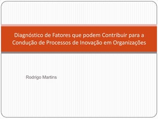 Diagnóstico de Fatores que podem Contribuir para a
Condução de Processos de Inovação em Organizações




     Rodrigo Martins
 
