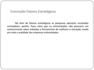 Conclusão Fatores Estratégicos


       No item de fatores estratégicos as pesquisas apontam resultados
animadores, porém, ficou claro que os entrevistados não possuem um
conhecimento sobre métodos e ferramentas de melhoria e inovação, tendo
em vista a realidade das empresas entrevistadas.
 