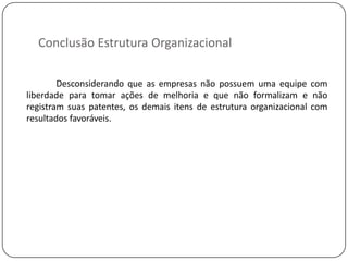 Conclusão Estrutura Organizacional

        Desconsiderando que as empresas não possuem uma equipe com
liberdade para tomar ações de melhoria e que não formalizam e não
registram suas patentes, os demais itens de estrutura organizacional com
resultados favoráveis.
 