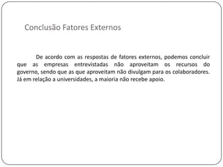 Conclusão Fatores Externos


       De acordo com as respostas de fatores externos, podemos concluir
que as empresas entrevistadas não aproveitam os recursos do
governo, sendo que as que aproveitam não divulgam para os colaboradores.
Já em relação a universidades, a maioria não recebe apoio.
 