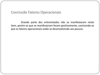 Conclusão Fatores Operacionais

         Grande parte dos entrevistados não se manifestaram neste
item, porém os que se manifestaram foram positivamente, concluindo-se
que os fatores operacionais estão se desenvolvendo aos poucos.
 