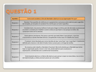 QUESTÃO 1
 Questão 1           Como você considera o clima de liberdade e abertura na sua organização? Por que?

                Razoável. Para questões de melhorias em equipamentos e processos existe abertura para sugestões
 Resposta 1
              de inovações, já inovações em produtos fica restrito para um setor específico.

                 Considero bom, mas precisa melhorar muito para chegar no ótimo, pois não são todas as pessoas que
 Resposta 2   se sentem a vontade para trabalhar e serem criativa no que fazem e isso porque os chefes não
              conversam muito com as pessoas.

                  Existe abertura até demais. Pois passa a permitir que todos falem o que pensam, o que leva
 Resposta 3
              a funcionários se dando liberdade demais e atrapalhando muitas vezes no trabalho dos outros.

                  É razoável. Existe liberdade para tomar decisões do tipo ‘como fazer’ mas ‘o que fazer’ é totalmente
 Resposta 4
              definido pela empresa e são determinadas metas e prazos para a entrega das tarefas.

                  Na empresa onde trabalho a liberdade é favorável. Não tenho dúvida que a liberdade que temos
 Resposta 5   hoje na organização ajuda a inovar e criar mais, dando abertura para as pessoas se
              expressarem, contribuindo com o conforto dos funcionários.


                  Existe bastante abertura, os líderes dão abertura para pensar e expor as novas ideias, mas na hora
 Resposta 6
              da implementação, as ideias precisam passar por uma análise.
 