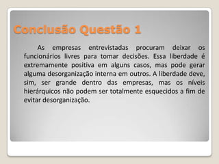 Conclusão Questão 1
      As empresas entrevistadas procuram deixar os
 funcionários livres para tomar decisões. Essa liberdade é
 extremamente positiva em alguns casos, mas pode gerar
 alguma desorganização interna em outros. A liberdade deve,
 sim, ser grande dentro das empresas, mas os níveis
 hierárquicos não podem ser totalmente esquecidos a fim de
 evitar desorganização.
 