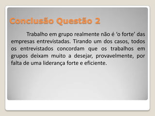 Conclusão Questão 2
       Trabalho em grupo realmente não é ‘o forte’ das
empresas entrevistadas. Tirando um dos casos, todos
os entrevistados concordam que os trabalhos em
grupos deixam muito a desejar, provavelmente, por
falta de uma liderança forte e eficiente.
 