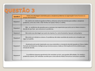 QUESTÃO 3
                    Existe uma abordagem sistemática para a solução de problemas na organização? Como funciona ou
  Questão 3
               porque não funciona?

                  Sim, dentro do modelo de gestão da fábrica utilizamos várias ferramentas para análise e solução de
  Resposta 1
               problemas, entre elas estão a AQF (Análise de Quebra Falha) e o CAPDo.


                   Não, os problemas são passados para as pessoas mais experientes que junto com os lideres tomam a
  Resposta 2
               decisão do que fazer para solucionar os problemas.

  Resposta 3      Não existe essa abordagem por parte da empresa. Eu, como funcionário, faço por conta própria.

                  Não existe um método ou sistema. Os problemas são todos resolvidos de acordo com a situação, sem
  Resposta 4
               seguir um padrão.


                    Atualmente está sendo implantado uma nova sistemática: a tomada de decisão baseada em fatos e dados.
  Resposta 5   É através do BI (Business Intelligence) que teremos acesso a todas as informações de forma sistêmica para
               tomada de decisão.



                    Os problemas pequenos geralmente são resolvidos na hora, sem grandes dificuldades. Em relação a
  Resposta 6
               problemas maiores, são realizadas reuniões para a discussão da melhor forma de se solucionar a questão.
 