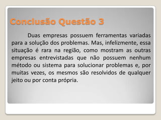 Conclusão Questão 3
       Duas empresas possuem ferramentas variadas
para a solução dos problemas. Mas, infelizmente, essa
situação é rara na região, como mostram as outras
empresas entrevistadas que não possuem nenhum
método ou sistema para solucionar problemas e, por
muitas vezes, os mesmos são resolvidos de qualquer
jeito ou por conta própria.
 