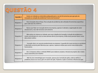 QUESTÃO 4
                  Existe um método ou sistemática adequada para o uso de ferramentas para geração de
  Questão 4
               inovações ou solução de problemas? Como isto funciona?

                  Para inovações desconheço. Para solução de problemas são utilizadas ferramentas específicas
  Resposta 1
               para cada tipo de problema.

                  Nunca ouvi falar em inovação dentro da empresa, apenas é cobrado a organização do setor
  Resposta 2
               através do 5s, mas não funciona como deveria


                  Não existe um sistema ou método, pois esse trabalho de inovação e solução de problemas é
  Resposta 3   muito centralizado em uma ou duas pessoas dentro da empresa, então essas pessoas fazem como
               eles acham melhor.


                   Inovação não é um assunto predominante na empresa. A questão de novos serviços ou produtos
  Resposta 4   é abordada somente pela liderança que, apenas, repassa as ideias para serem executadas pelos
               funcionários.


                  Sim. A empresa utiliza o método DMAIC para elaborar projetos. Através do projetos são criados
  Resposta 5
               novas sistemáticas de trabalho.

                  Não há uma metodologia para inovação, apenas para tomada de ações, onde se define o
  Resposta 6
               problema, busca sua causa, gera um plano de ação, implanta a ação e controla a eficácia da ação.
 