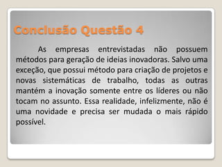Conclusão Questão 4
      As empresas entrevistadas não possuem
métodos para geração de ideias inovadoras. Salvo uma
exceção, que possui método para criação de projetos e
novas sistemáticas de trabalho, todas as outras
mantém a inovação somente entre os líderes ou não
tocam no assunto. Essa realidade, infelizmente, não é
uma novidade e precisa ser mudada o mais rápido
possível.
 